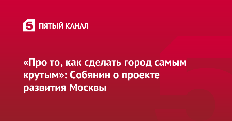 «Про то, как сделать город самым крутым»: Собянин о проекте развития Москвы